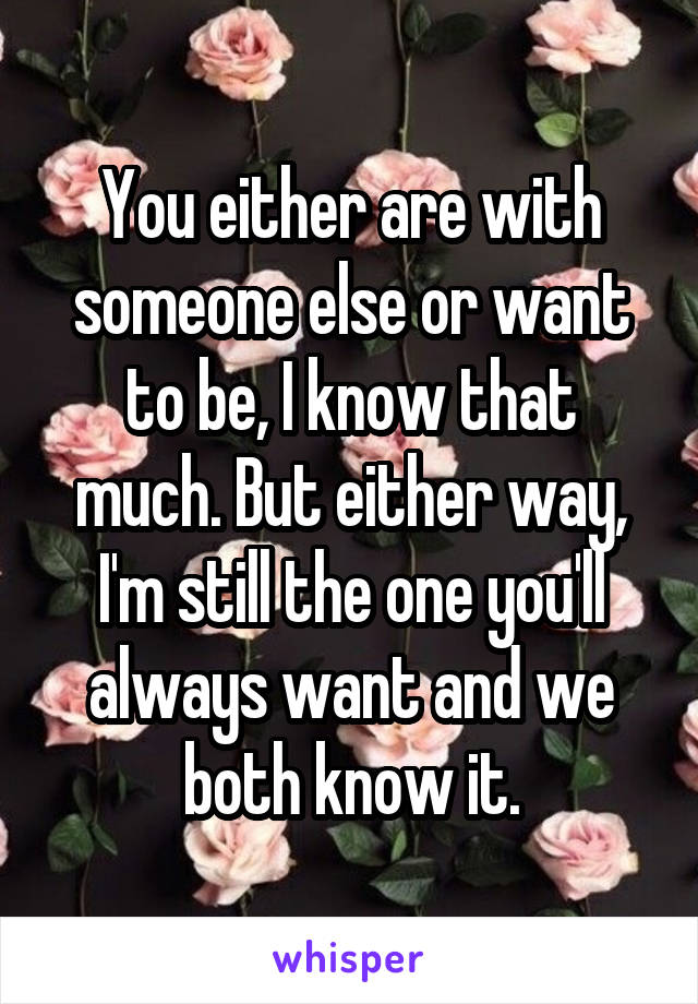 You either are with someone else or want to be, I know that much. But either way, I'm still the one you'll always want and we both know it.