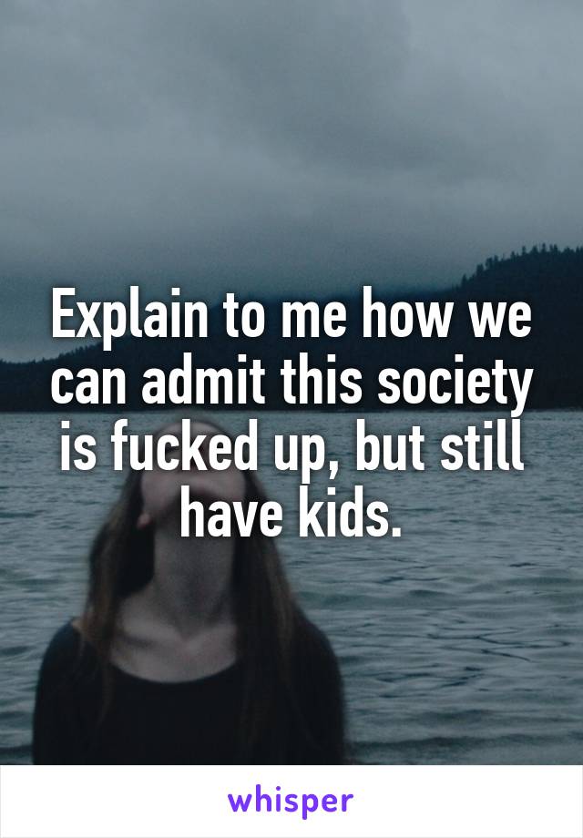 Explain to me how we can admit this society is fucked up, but still have kids.