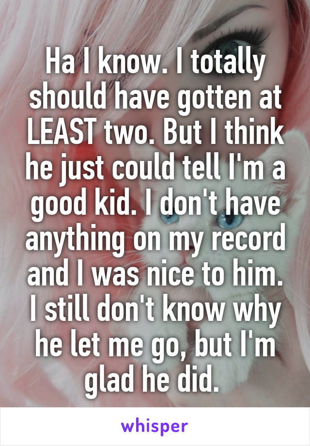 Ha I know. I totally should have gotten at LEAST two. But I think he just could tell I'm a good kid. I don't have anything on my record and I was nice to him. I still don't know why he let me go, but I'm glad he did. 