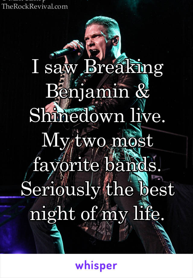 I saw Breaking Benjamin & Shinedown live. My two most favorite bands. Seriously the best night of my life.