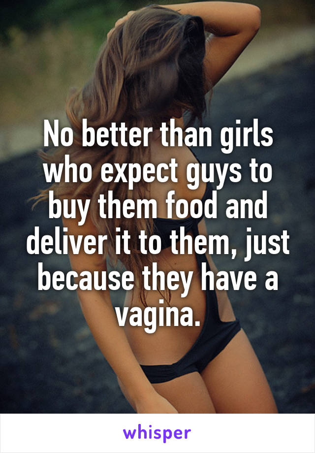 No better than girls who expect guys to buy them food and deliver it to them, just because they have a vagina.