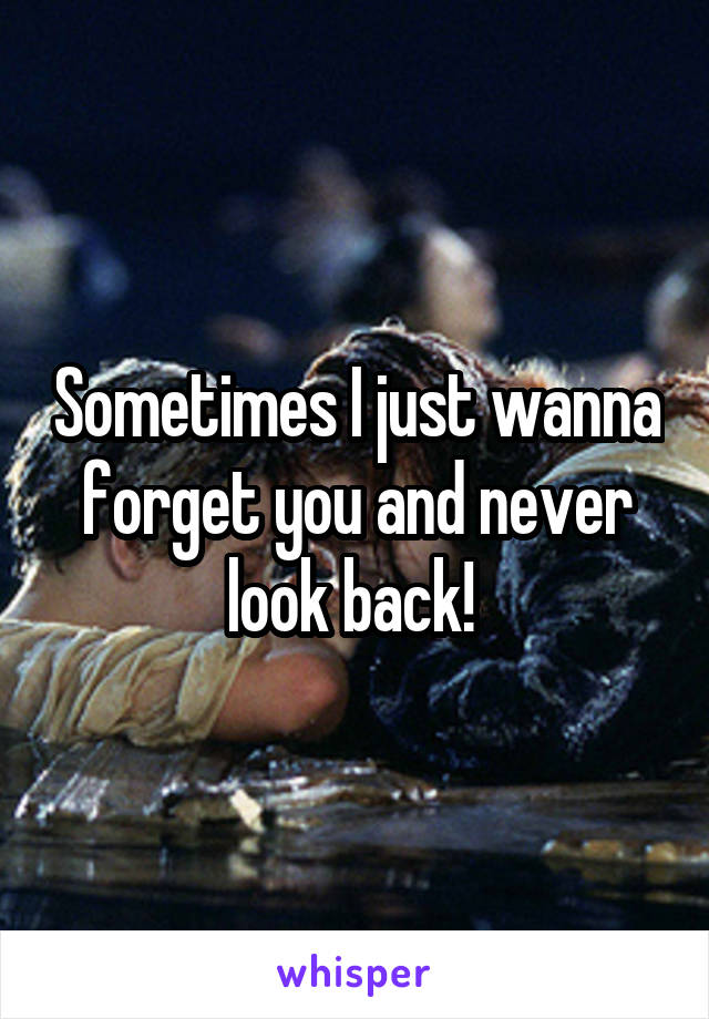 Sometimes I just wanna forget you and never look back! 