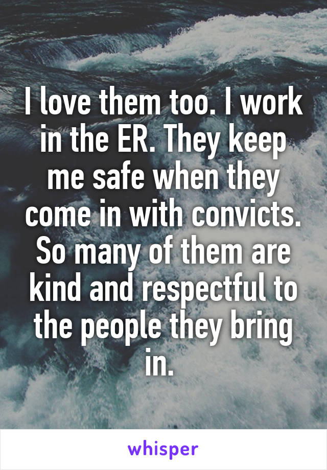 I love them too. I work in the ER. They keep me safe when they come in with convicts. So many of them are kind and respectful to the people they bring in. 