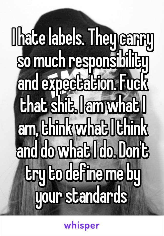 I hate labels. They carry so much responsibility and expectation. Fuck that shit. I am what I am, think what I think and do what I do. Don't try to define me by your standards 