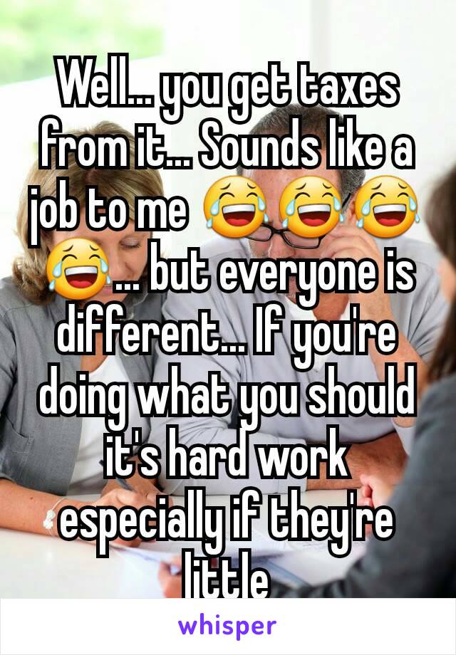 Well... you get taxes from it... Sounds like a job to me 😂😂😂😂... but everyone is different... If you're doing what you should it's hard work especially if they're little