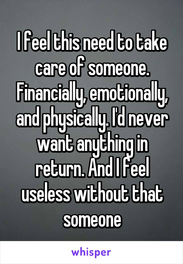 I feel this need to take care of someone. Financially, emotionally, and physically. I'd never want anything in return. And I feel useless without that someone