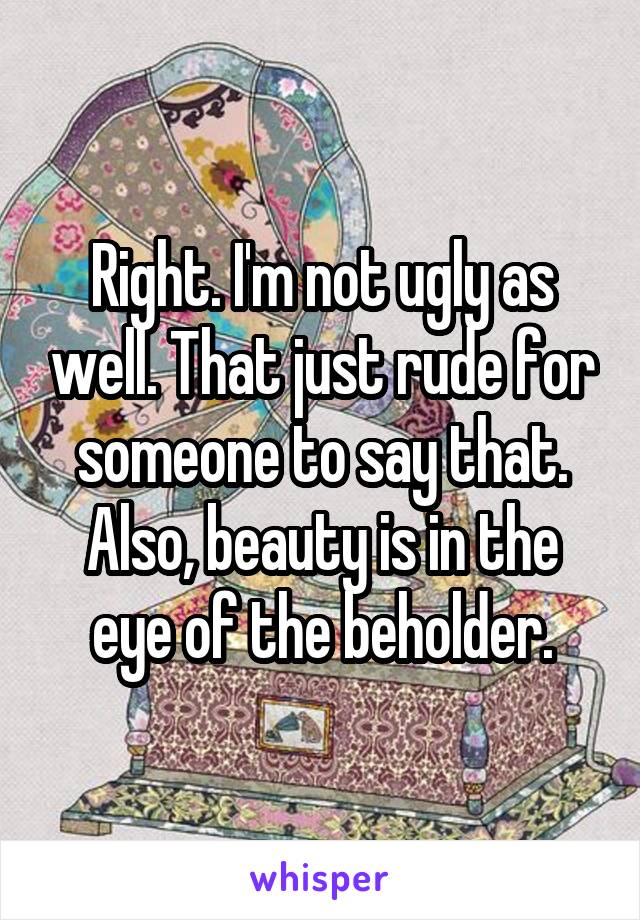 Right. I'm not ugly as well. That just rude for someone to say that. Also, beauty is in the eye of the beholder.