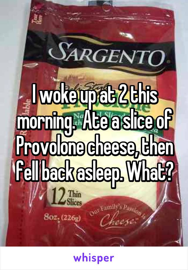 I woke up at 2 this morning.  Ate a slice of Provolone cheese, then fell back asleep. What?