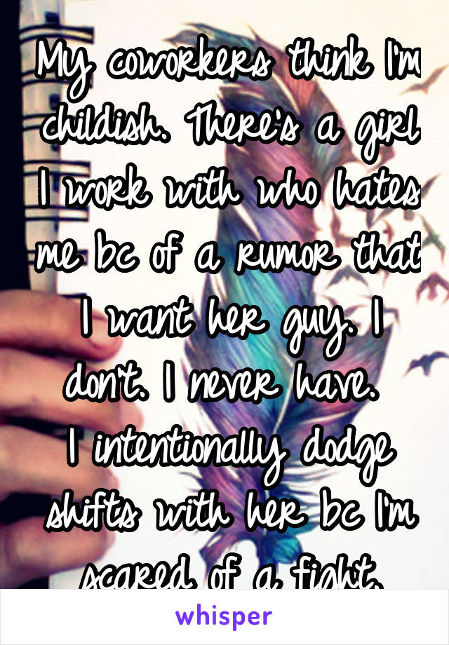 My coworkers think I'm childish. There's a girl I work with who hates me bc of a rumor that I want her guy. I don't. I never have. 
I intentionally dodge shifts with her bc I'm scared of a fight.