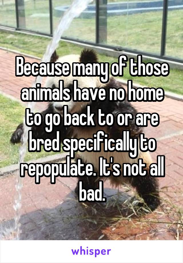 Because many of those animals have no home to go back to or are bred specifically to repopulate. It's not all bad.