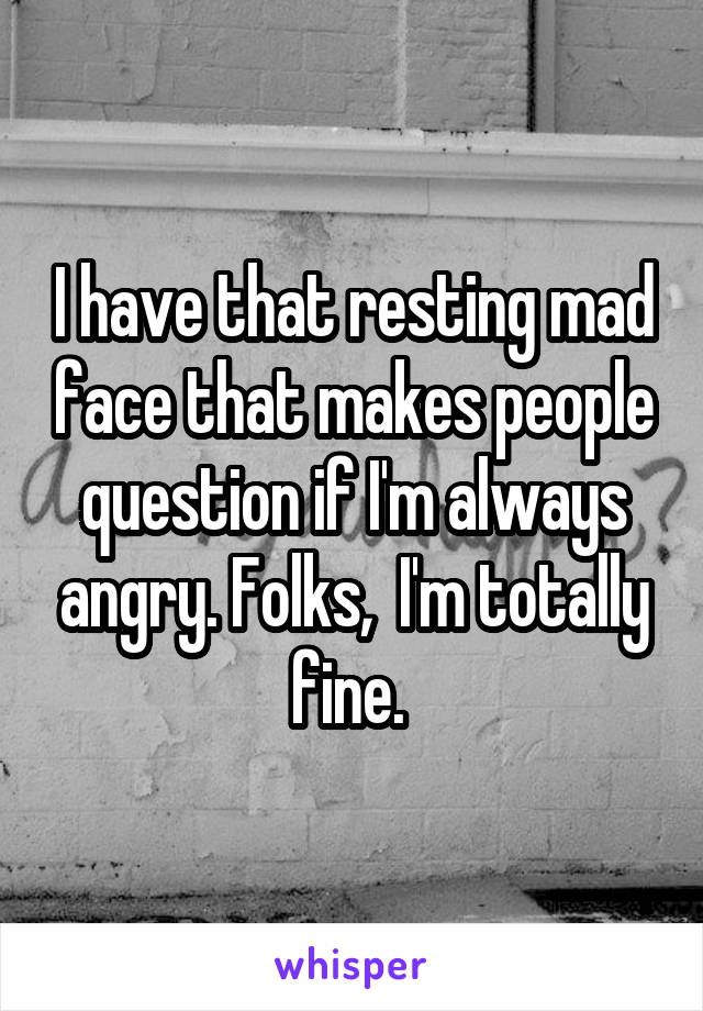 I have that resting mad face that makes people question if I'm always angry. Folks,  I'm totally fine. 