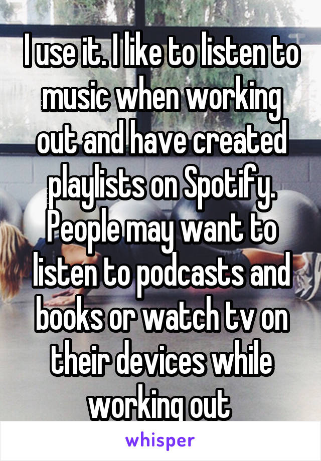 I use it. I like to listen to music when working out and have created playlists on Spotify. People may want to listen to podcasts and books or watch tv on their devices while working out 