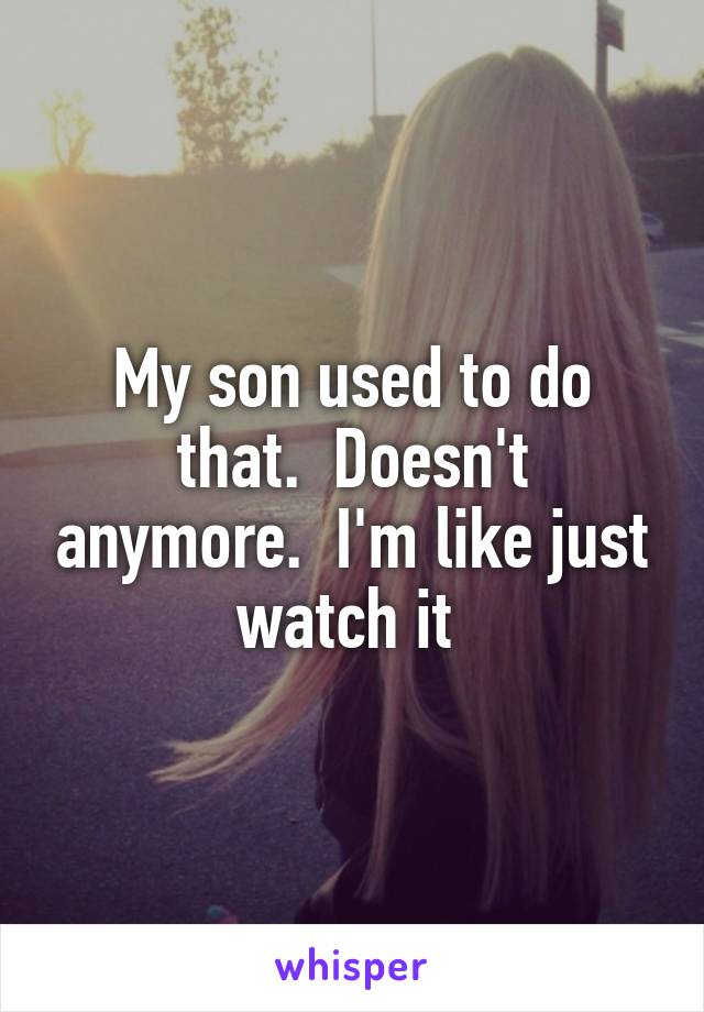 My son used to do that.  Doesn't anymore.  I'm like just watch it 