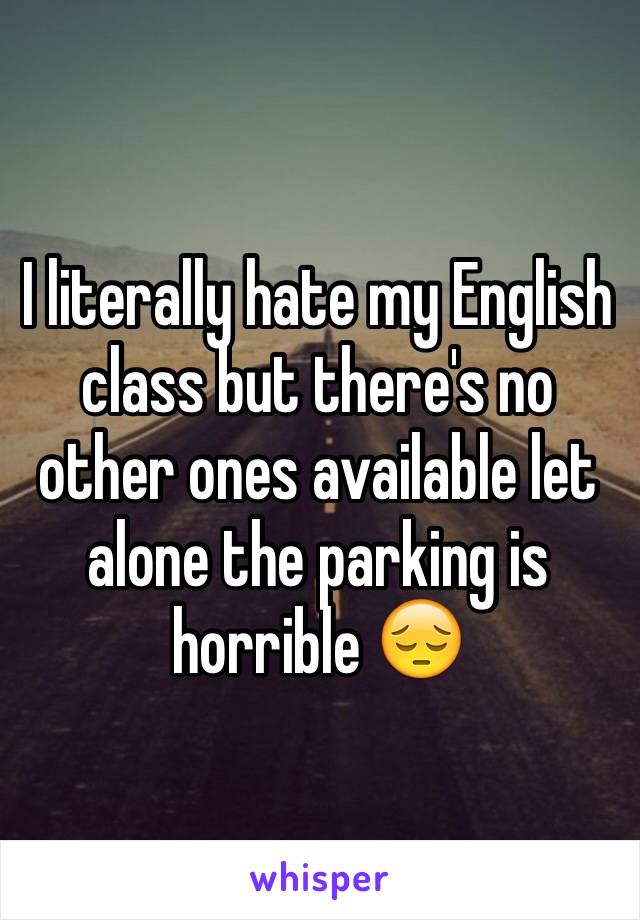 I literally hate my English class but there's no other ones available let alone the parking is horrible 😔 