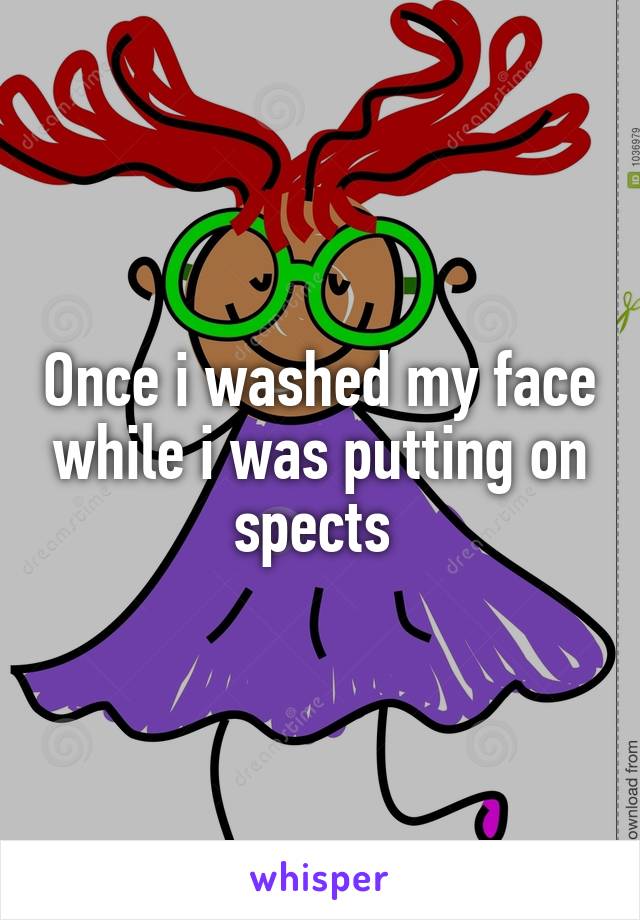 Once i washed my face while i was putting on spects 