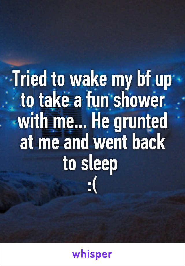 Tried to wake my bf up to take a fun shower with me... He grunted at me and went back to sleep 
:(