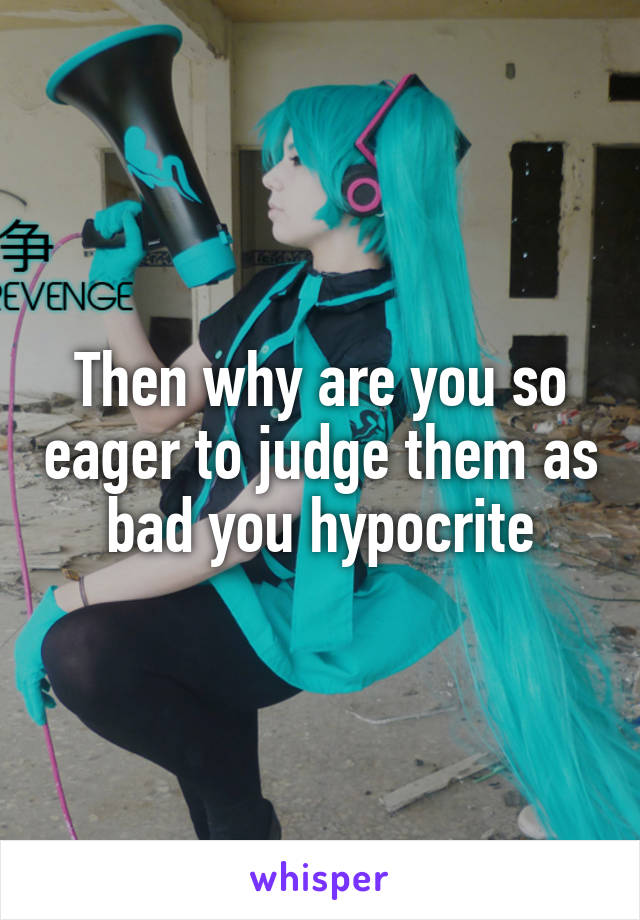 Then why are you so eager to judge them as bad you hypocrite