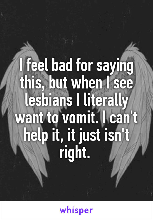 I feel bad for saying this, but when I see lesbians I literally want to vomit. I can't help it, it just isn't right. 