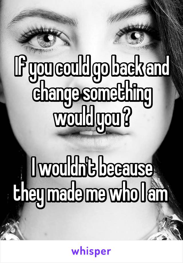 If you could go back and change something would you ?

I wouldn't because they made me who I am 