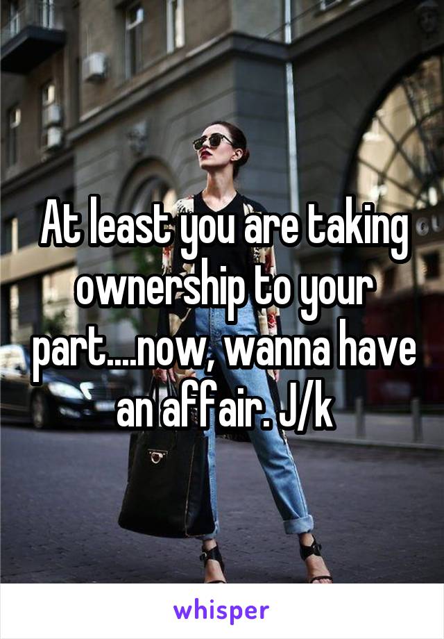 At least you are taking ownership to your part....now, wanna have an affair. J/k
