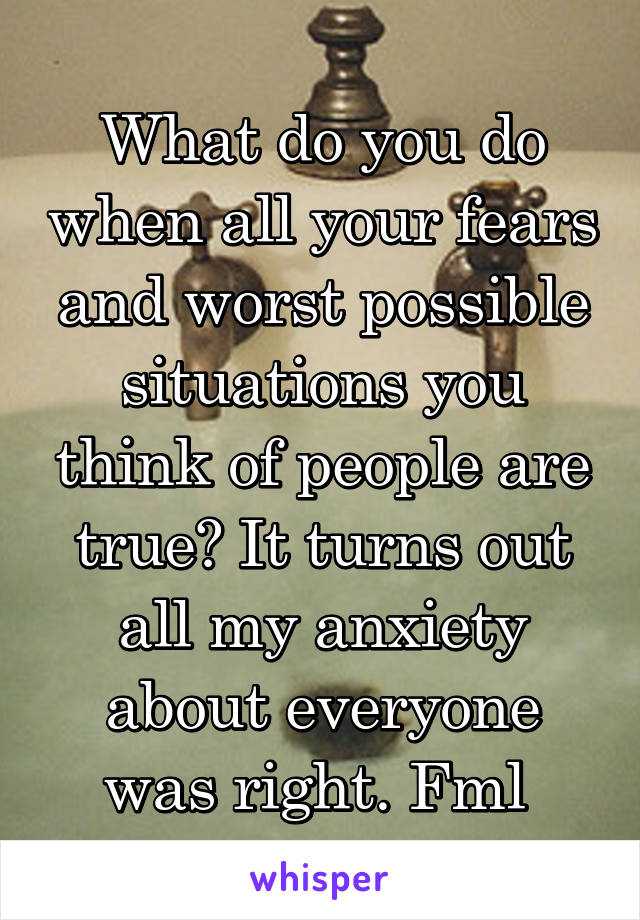 What do you do when all your fears and worst possible situations you think of people are true? It turns out all my anxiety about everyone was right. Fml 