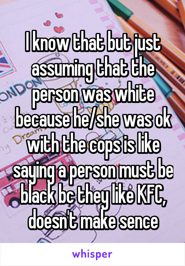 I know that but just assuming that the person was white because he/she was ok with the cops is like saying a person must be black bc they like KFC, doesn't make sence