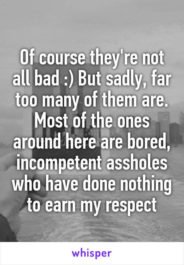 Of course they're not all bad :) But sadly, far too many of them are. Most of the ones around here are bored, incompetent assholes who have done nothing to earn my respect