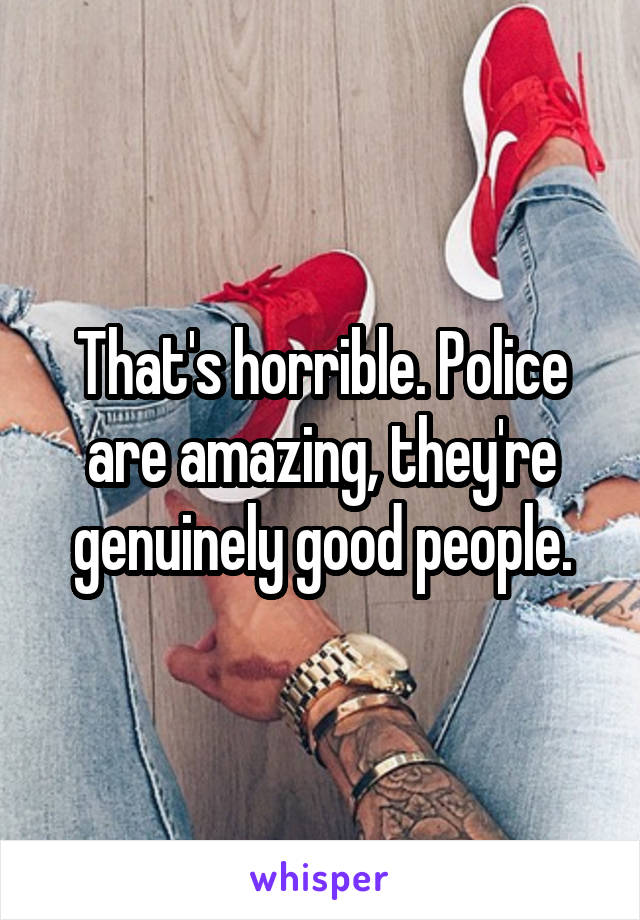 That's horrible. Police are amazing, they're genuinely good people.