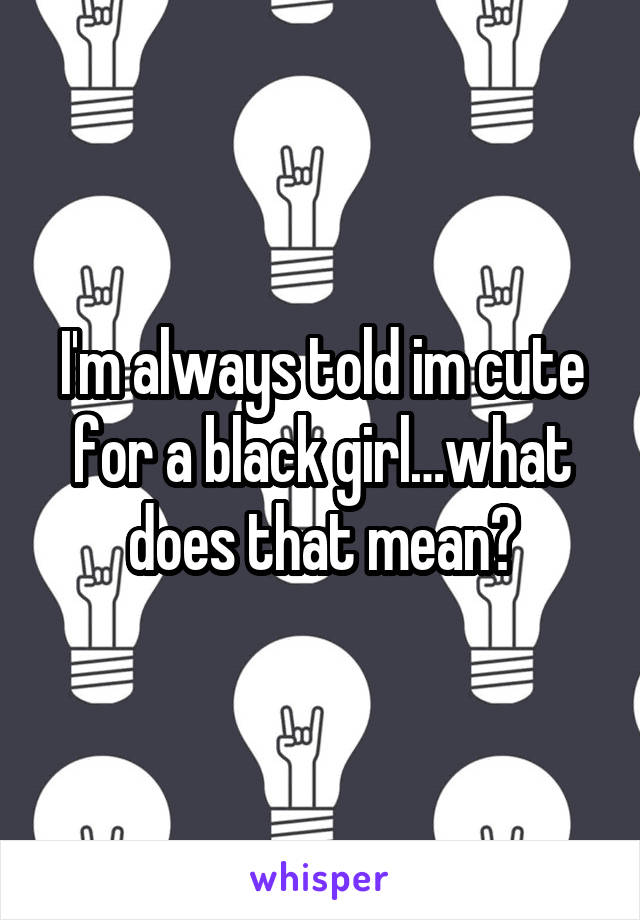 I'm always told im cute for a black girl…what does that mean?