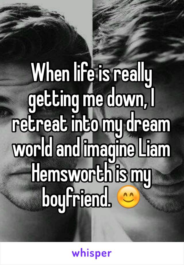 When life is really getting me down, I retreat into my dream world and imagine Liam Hemsworth is my boyfriend. 😊