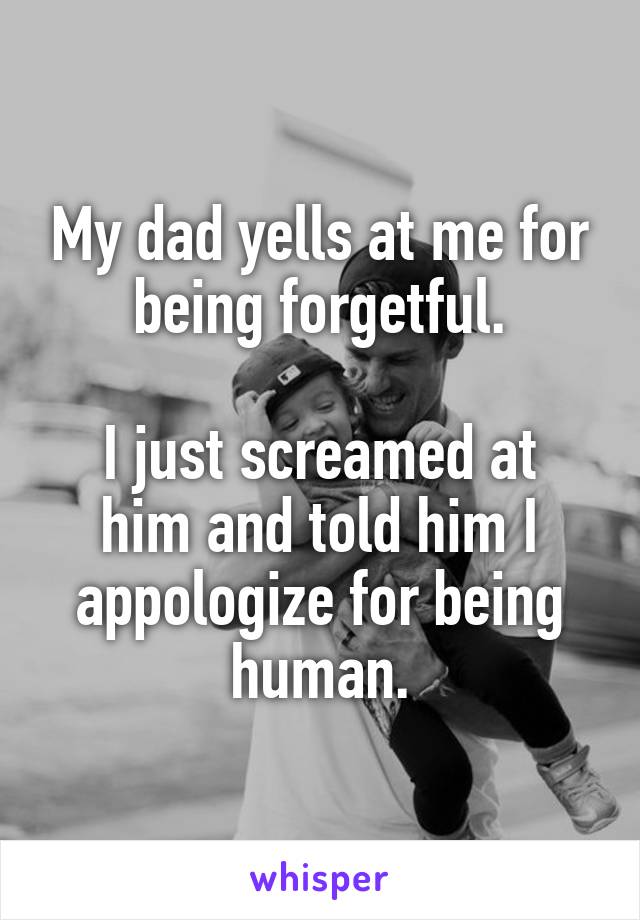 My dad yells at me for being forgetful.

I just screamed at him and told him I appologize for being human.