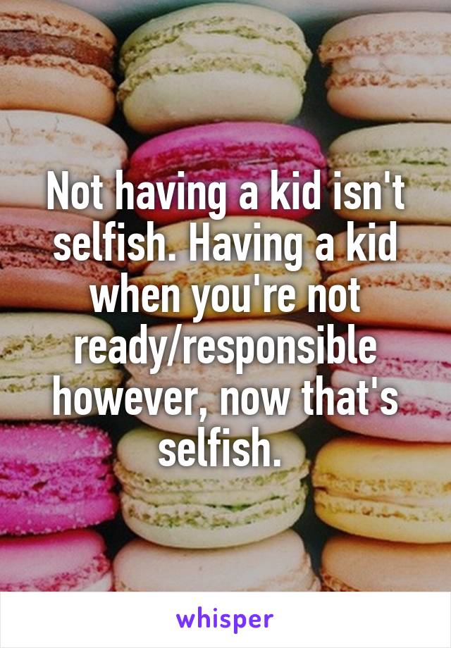 Not having a kid isn't selfish. Having a kid when you're not ready/responsible however, now that's selfish. 