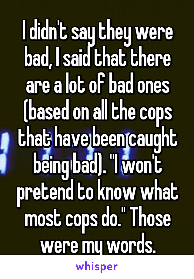 I didn't say they were bad, I said that there are a lot of bad ones (based on all the cops that have been caught being bad). "I won't pretend to know what most cops do." Those were my words.