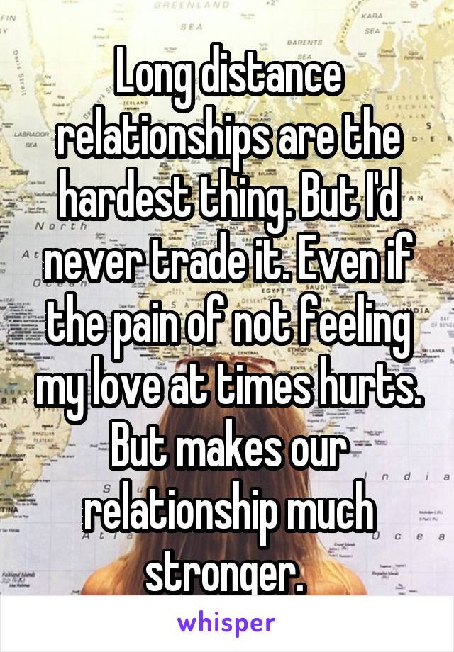 Long distance relationships are the hardest thing. But I'd never trade it. Even if the pain of not feeling my love at times hurts. But makes our relationship much stronger. 