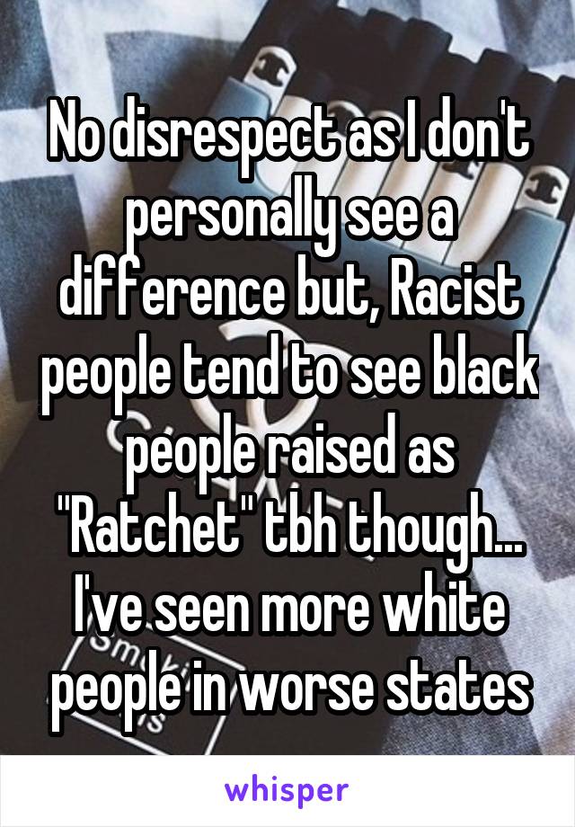 No disrespect as I don't personally see a difference but, Racist people tend to see black people raised as "Ratchet" tbh though... I've seen more white people in worse states