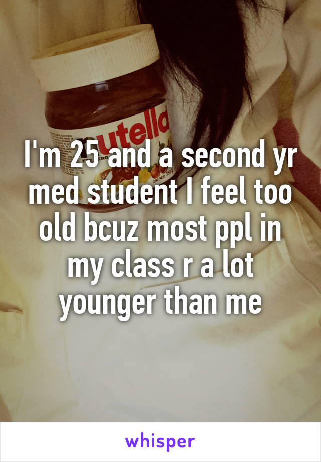 I'm 25 and a second yr med student I feel too old bcuz most ppl in my class r a lot younger than me