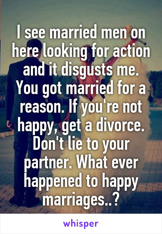 I see married men on here looking for action and it disgusts me. You got married for a reason. If you're not happy, get a divorce. Don't lie to your partner. What ever happened to happy marriages..?