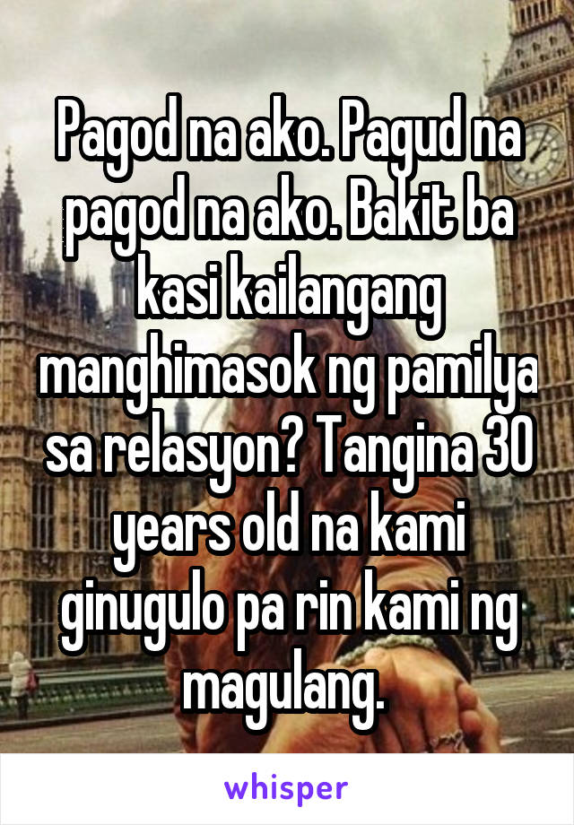 Pagod na ako. Pagud na pagod na ako. Bakit ba kasi kailangang manghimasok ng pamilya sa relasyon? Tangina 30 years old na kami ginugulo pa rin kami ng magulang. 