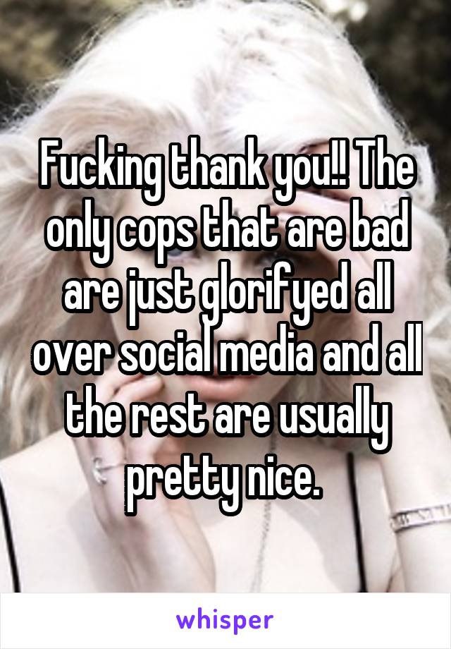 Fucking thank you!! The only cops that are bad are just glorifyed all over social media and all the rest are usually pretty nice. 