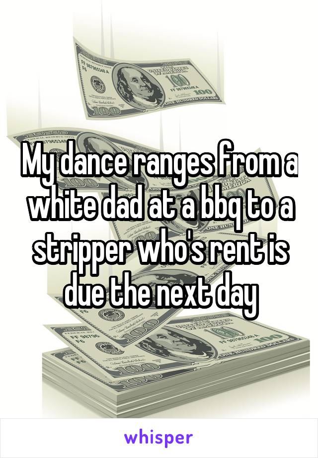 My dance ranges from a white dad at a bbq to a stripper who's rent is due the next day