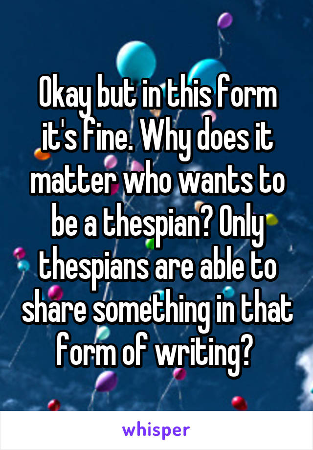 Okay but in this form it's fine. Why does it matter who wants to be a thespian? Only thespians are able to share something in that form of writing? 