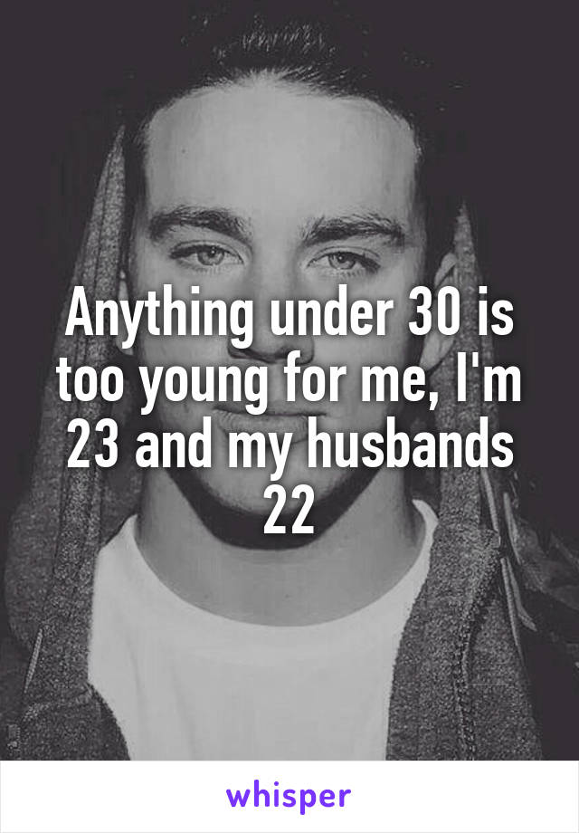 Anything under 30 is too young for me, I'm 23 and my husbands 22