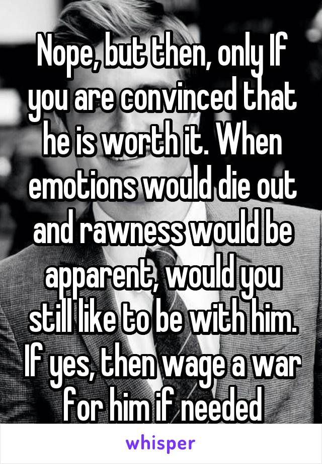 Nope, but then, only If you are convinced that he is worth it. When emotions would die out and rawness would be apparent, would you still like to be with him. If yes, then wage a war for him if needed