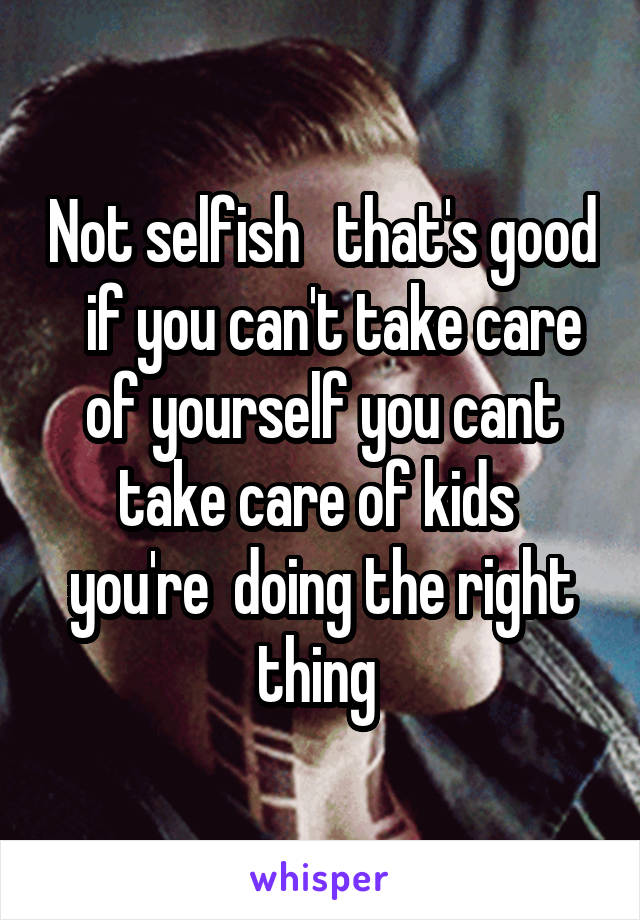 Not selfish   that's good   if you can't take care of yourself you cant take care of kids  you're  doing the right thing 