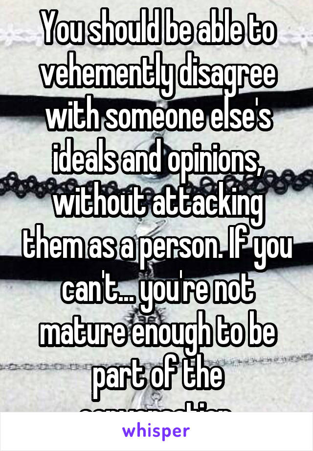 You should be able to vehemently disagree with someone else's ideals and opinions, without attacking them as a person. If you can't... you're not mature enough to be part of the conversation.