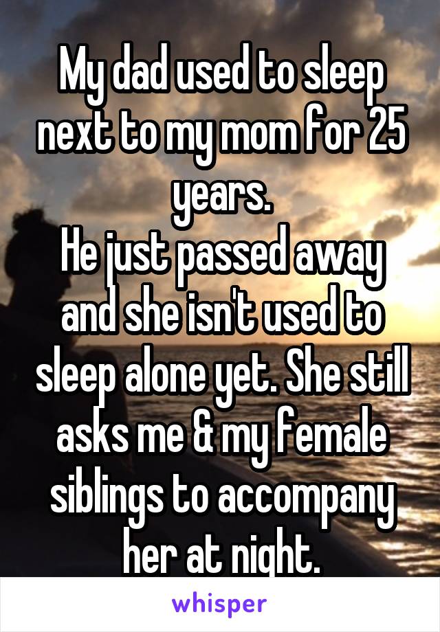 My dad used to sleep next to my mom for 25 years.
He just passed away and she isn't used to sleep alone yet. She still asks me & my female siblings to accompany her at night.