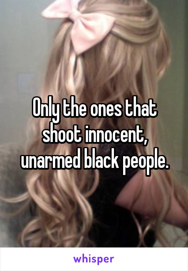 Only the ones that shoot innocent, unarmed black people.