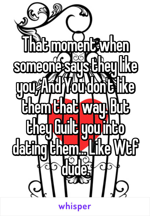 That moment when someone says they like you, And You don't like them that way. But they Guilt you into dating them... Like Wtf dude.