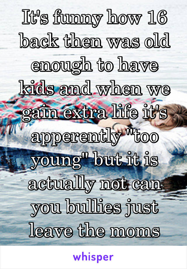 It's funny how 16 back then was old enough to have kids and when we gain extra life it's apperently "too young" but it is actually not can you bullies just leave the moms and dads alone!