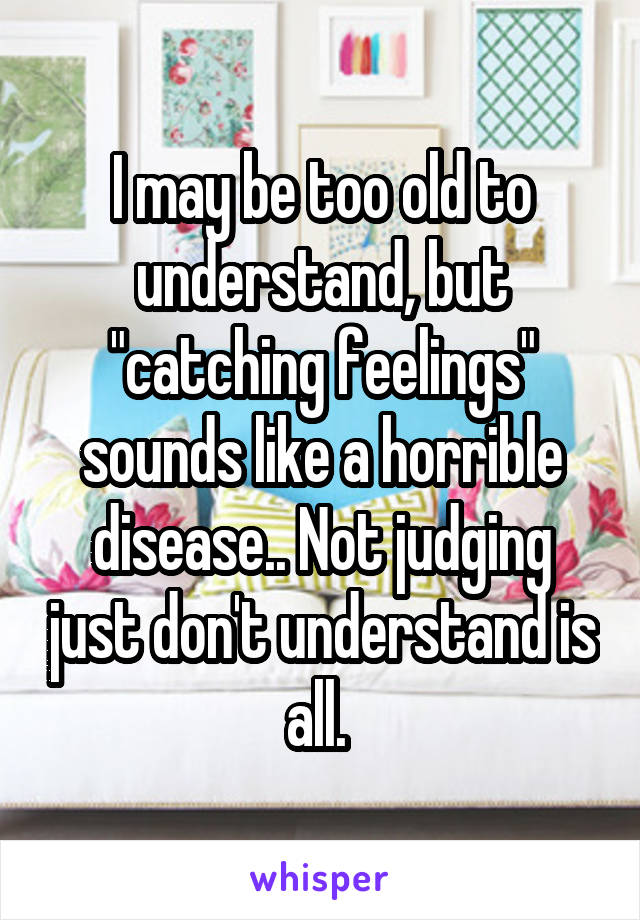 I may be too old to understand, but "catching feelings" sounds like a horrible disease.. Not judging just don't understand is all. 